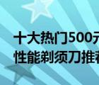 十大热门500元剃须刀排行榜（500元左右高性能剃须刀推荐）