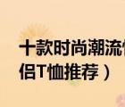 十款时尚潮流情侣装t恤排行榜（潮流百搭情侣T恤推荐）