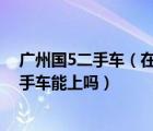 广州国5二手车（在广州车牌摇号中了的话买国五以下的二手车能上吗）