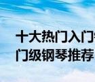 十大热门入门钢琴排行榜（精选10款初学入门级钢琴推荐）