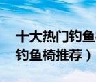 十大热门钓鱼椅排行榜（精选10款折叠便携钓鱼椅推荐）