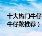 十大热门牛仔靴排行榜（精选10款时尚休闲牛仔靴推荐）