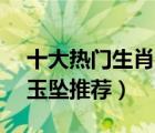 十大热门生肖玉排行榜（精选10款十二生肖玉坠推荐）