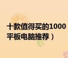 十款值得买的1000（3000元平板电脑排行榜 1000 3000元平板电脑推荐）