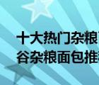 十大热门杂粮面包排行榜（精选10款代餐五谷杂粮面包推荐）