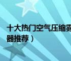 十大热门空气压缩雾化器排行榜（精选10款空气压缩式雾化器推荐）