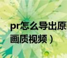 pr怎么导出原画质视频mp4（pr怎么导出原画质视频）