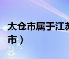 太仓市属于江苏什么市（太仓市属于江苏哪个市）