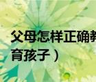 父母怎样正确教育孩子格言（父母怎样正确教育孩子）