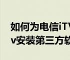 如何为电信iTV盒子安装第三方应用（电信itv安装第三方软件）