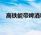 高铁能带啤酒吗2021（高铁能带啤酒吗）