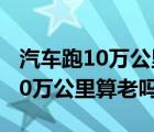 汽车跑10万公里需要保养什么项目（汽车跑10万公里算老吗）