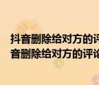 抖音删除给对方的评论对方的帐号还会显示我的评论吗（抖音删除给对方的评论）