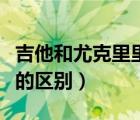 吉他和尤克里里的区别大吗（吉他和尤克里里的区别）