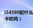 i54590配什么显卡玩游戏（i54590配什么显卡吃鸡）