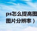 ps怎么提高图片分辨率清晰度（ps怎么提高图片分辨率）