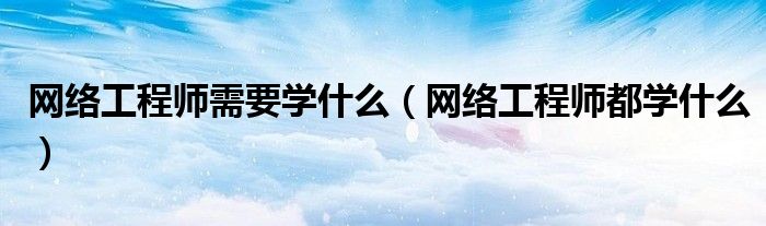 网络工程师需要学什么（网络工程师都学什么）