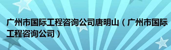 广州市国际工程咨询公司唐明山（广州市国际工程咨询公司）