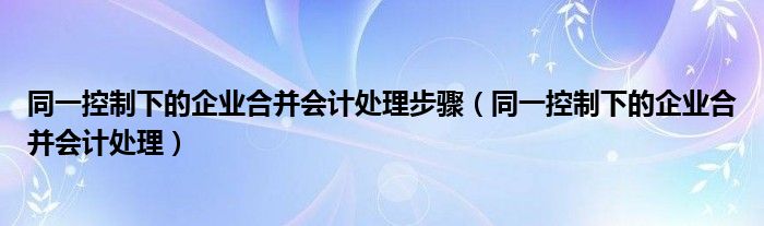 同一控制下的企业合并会计处理步骤（同一控制下的企业合并会计处理）