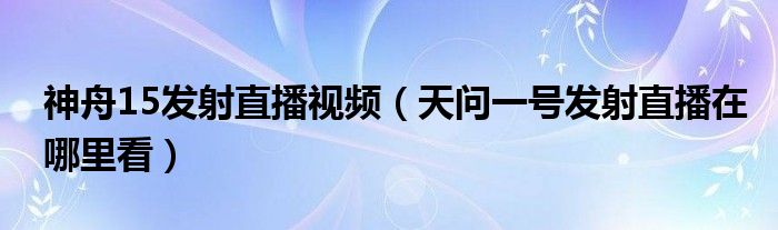 神舟15发射直播视频（天问一号发射直播在哪里看）