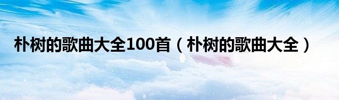 朴树的歌曲大全100首（朴树的歌曲大全）