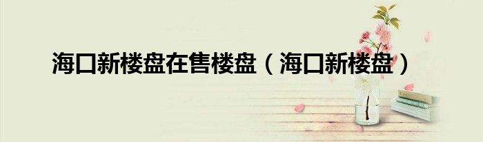 海口新楼盘在售楼盘（海口新楼盘）