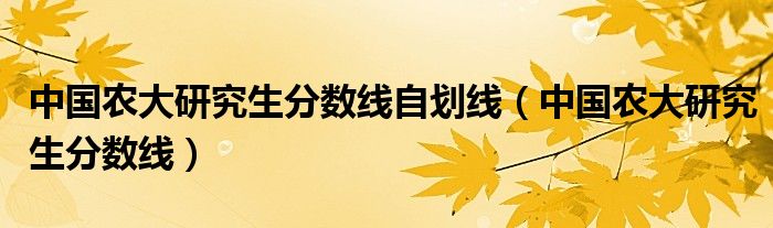 中国农大研究生分数线自划线（中国农大研究生分数线）