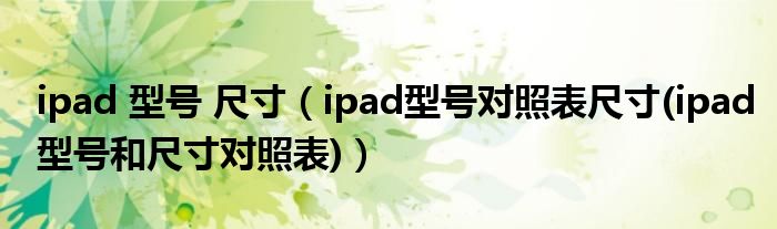 ipad 型号 尺寸（ipad型号对照表尺寸(ipad型号和尺寸对照表)）