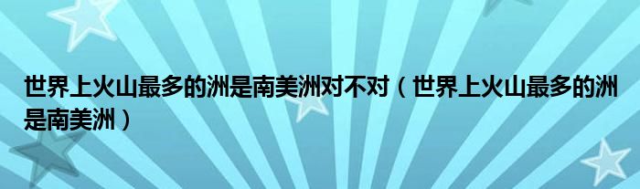 世界上火山最多的洲是南美洲对不对（世界上火山最多的洲是南美洲）