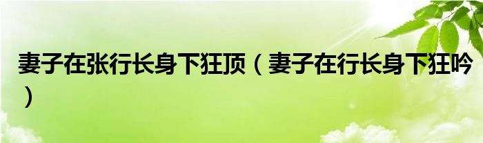 妻子在张行长身下狂顶（妻子在行长身下狂吟）