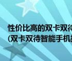 性价比高的双卡双待智能手机推荐（双卡双待智能手机排行(双卡双待智能手机排行榜)）