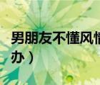 男朋友不懂风情怎么办（男朋友不解风情怎么办）