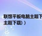 联想平板电脑主题下载（联想电脑主题下载免费(联想笔记本主题下载)）