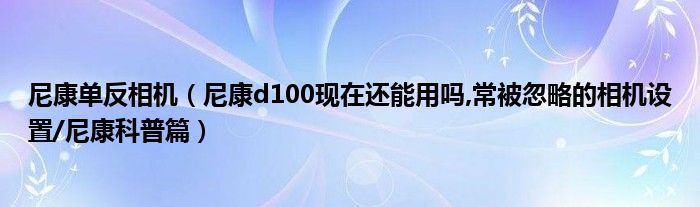 尼康单反相机（尼康d100现在还能用吗,常被忽略的相机设置/尼康科普篇）