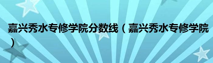 嘉兴秀水专修学院分数线（嘉兴秀水专修学院）