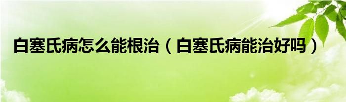 白塞氏病怎么能根治（白塞氏病能治好吗）