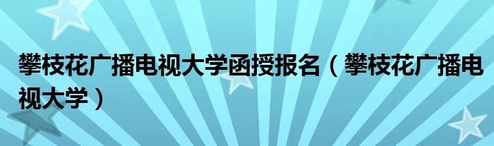 攀枝花广播电视大学函授报名（攀枝花广播电视大学）