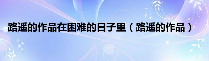 路遥的作品在困难的日子里（路遥的作品）