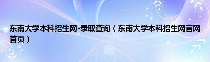 东南大学本科招生网-录取查询（东南大学本科招生网官网首页）