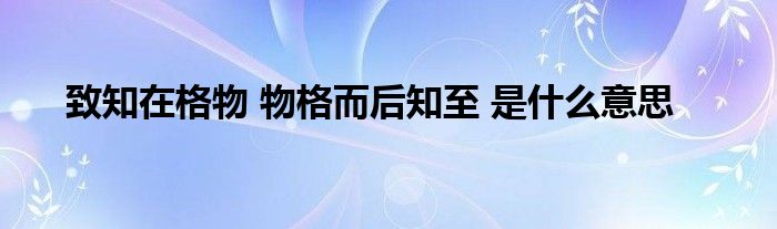 致知在格物 物格而后知至 是什么意思