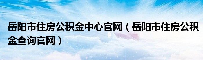 岳阳市住房公积金中心官网（岳阳市住房公积金查询官网）