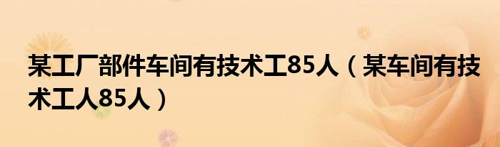 某工厂部件车间有技术工85人（某车间有技术工人85人）