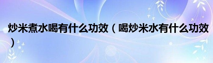 炒米煮水喝有什么功效（喝炒米水有什么功效）