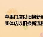 苹果门店以旧换新流程（苹果实体店以旧换新流程(iphone实体店以旧换新流程)）