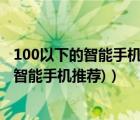 100以下的智能手机推荐（千元以下的智能手机(千元以下的智能手机推荐)）