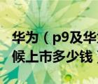 华为（p9及华为P9报价参数及华为P9什么时候上市多少钱）