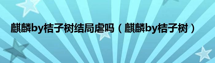 麒麟by桔子树结局虐吗（麒麟by桔子树）