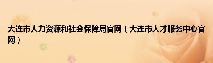 大连市人力资源和社会保障局官网（大连市人才服务中心官网）