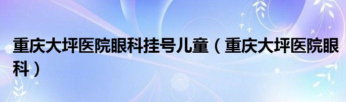 重庆大坪医院眼科挂号儿童（重庆大坪医院眼科）