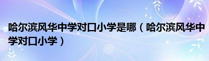 哈尔滨风华中学对口小学是哪（哈尔滨风华中学对口小学）